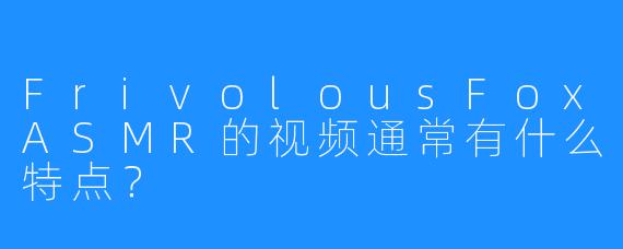 FrivolousFoxASMR的视频通常有什么特点?