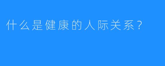 什么是健康的人际关系？