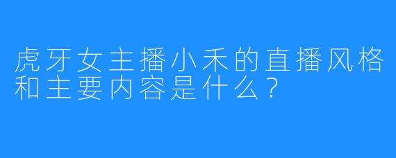 虎牙女主播小禾的直播风格和主要内容是什么？