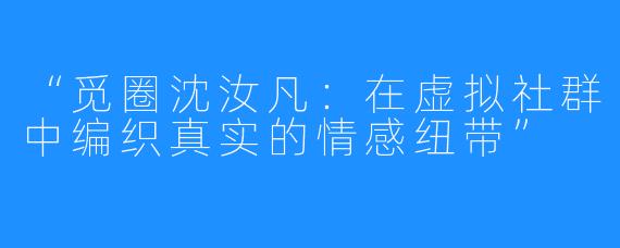 “觅圈沈汝凡：在虚拟社群中编织真实的情感纽带”