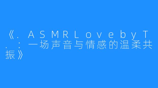 《.ASMRLovebyT.:一场声音与情感的温柔共振》
