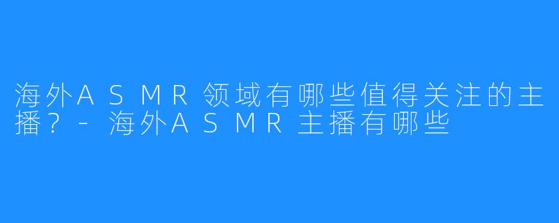 海外ASMR领域有哪些值得关注的主播?-海外ASMR主播有哪些