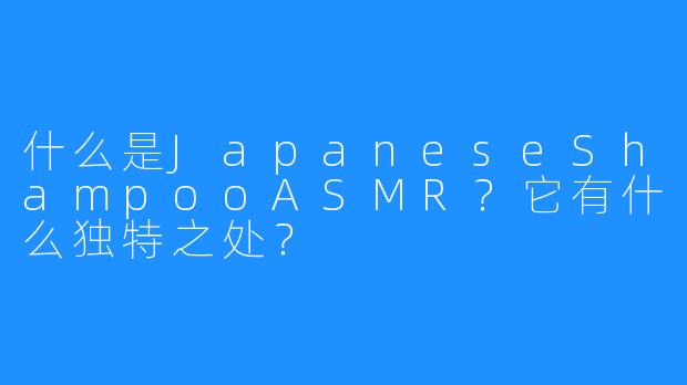 什么是JapaneseShampooASMR?它有什么独特之处?