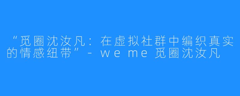 “觅圈沈汝凡：在虚拟社群中编织真实的情感纽带”-weme觅圈沈汝凡