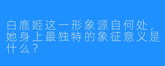 白鹿姬这一形象源自何处,她身上最独特的象征意义是什么?