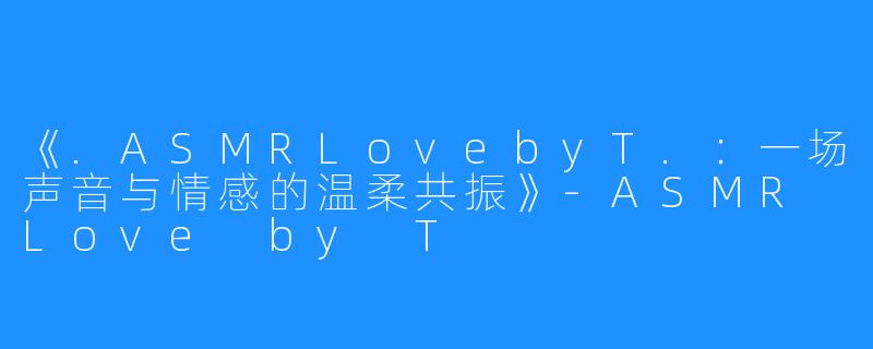 《.ASMRLovebyT.:一场声音与情感的温柔共振》-ASMR Love by T