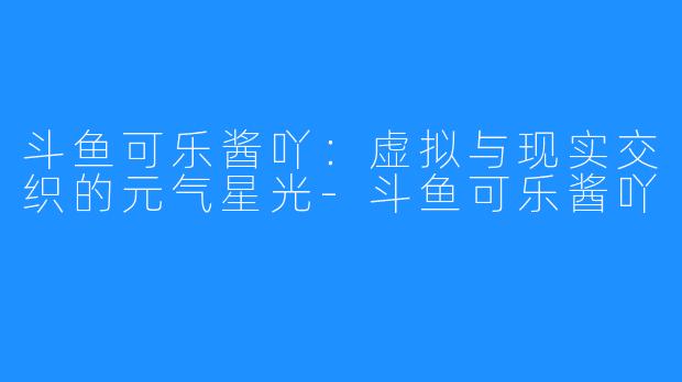 斗鱼可乐酱吖:虚拟与现实交织的元气星光-斗鱼可乐酱吖