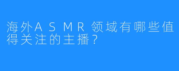海外ASMR领域有哪些值得关注的主播?
