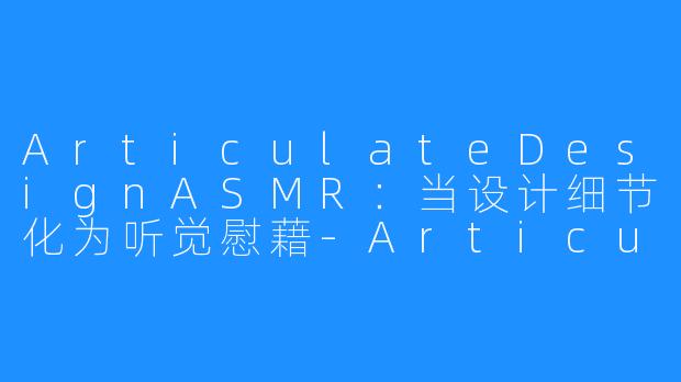 ArticulateDesignASMR：当设计细节化为听觉慰藉-Articulate Design ASMR