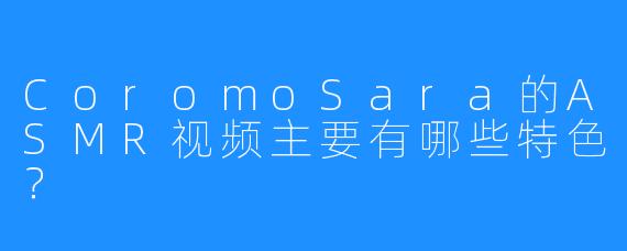 CoromoSara的ASMR视频主要有哪些特色?