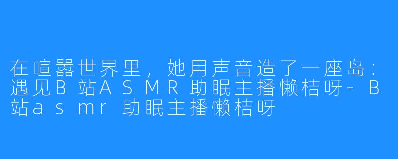 在喧嚣世界里,她用声音造了一座岛:遇见B站ASMR助眠主播懒桔呀-B站asmr助眠主播懒桔呀