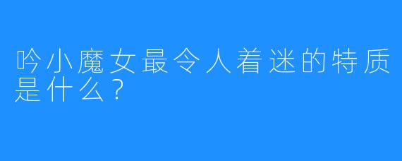 吟小魔女最令人着迷的特质是什么？