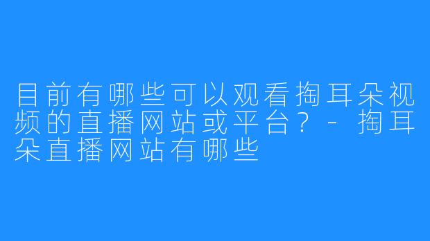 目前有哪些可以观看掏耳朵视频的直播网站或平台?-掏耳朵直播网站有哪些