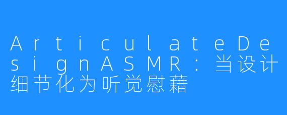 ArticulateDesignASMR：当设计细节化为听觉慰藉