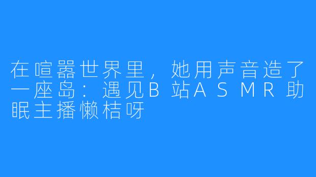 在喧嚣世界里,她用声音造了一座岛:遇见B站ASMR助眠主播懒桔呀