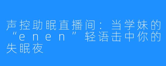声控助眠直播间：当学妹的“enen”轻语击中你的失眠夜