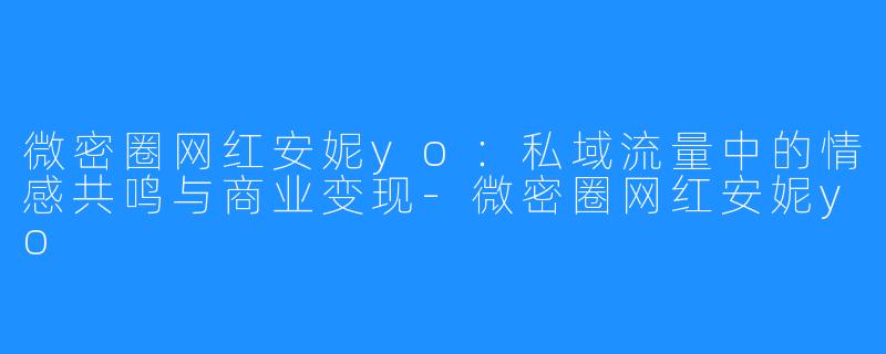 微密圈网红安妮yo：私域流量中的情感共鸣与商业变现-微密圈网红安妮yo