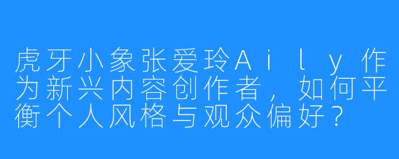 虎牙小象张爱玲Aily作为新兴内容创作者，如何平衡个人风格与观众偏好？