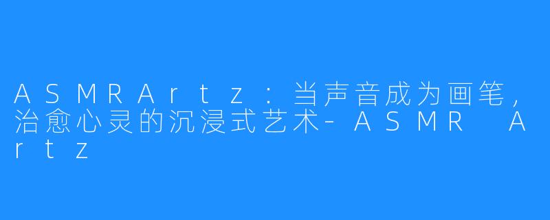 ASMRArtz：当声音成为画笔，治愈心灵的沉浸式艺术-ASMR Artz